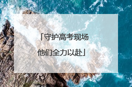 守护高考现场 他们全力以赴