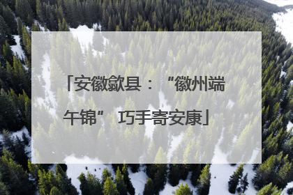 安徽歙县：“徽州端午锦” 巧手寄安康