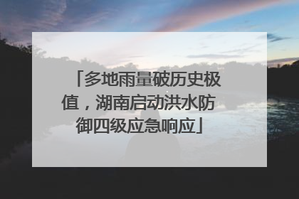 多地雨量破历史极值，湖南启动洪水防御四级应急响应