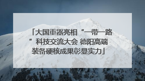 大国重器亮相“一带一路”科技交流大会 德阳高端装备硬核成果彰显实力