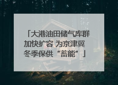 大港油田储气库群加快扩容 为京津冀冬季保供“蓄能”