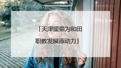 天津援疆为和田职教发展添动力