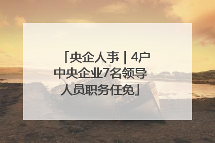 央企人事｜4户中央企业7名领导人员职务任免