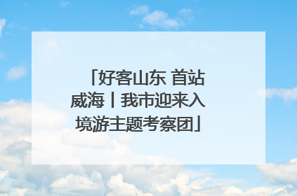 好客山东 首站威海丨我市迎来入境游主题考察团