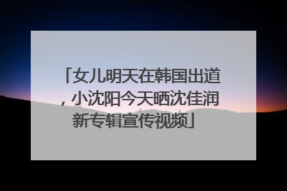 女儿明天在韩国出道，小沈阳今天晒沈佳润新专辑宣传视频