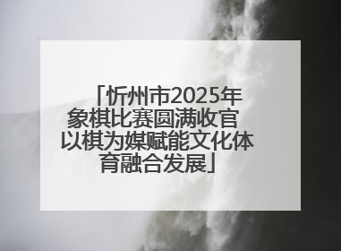 忻州市2025年象棋比赛圆满收官 以棋为媒赋能文化体育融合发展