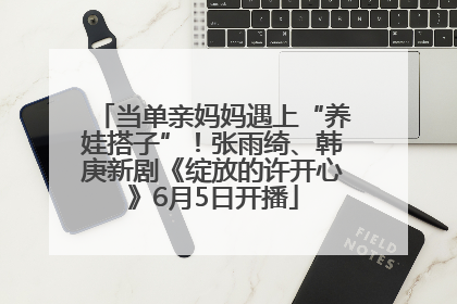 当单亲妈妈遇上“养娃搭子”！张雨绮、韩庚新剧《绽放的许开心》6月5日开播