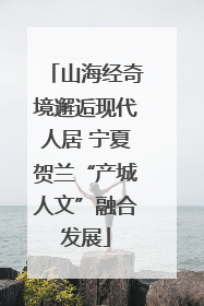 山海经奇境邂逅现代人居 宁夏贺兰“产城人文”融合发展