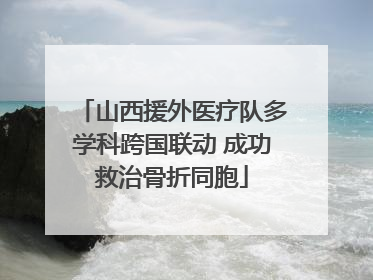 山西援外医疗队多学科跨国联动 成功救治骨折同胞