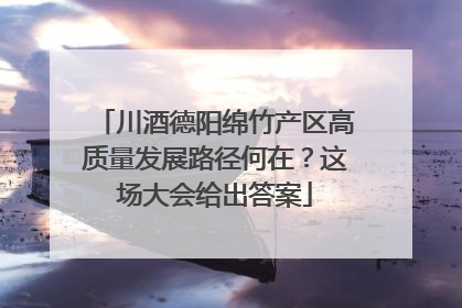 川酒德阳绵竹产区高质量发展路径何在？这场大会给出答案