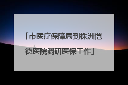 市医疗保障局到株洲恺德医院调研医保工作