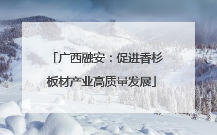 广西融安：促进香杉板材产业高质量发展