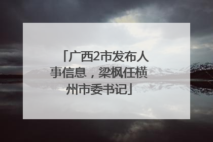 广西2市发布人事信息，梁枫任横州市委书记