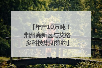 年产10万吨！荆州高新区与艾格多科技集团签约