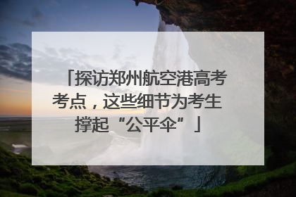 探访郑州航空港高考考点，这些细节为考生撑起“公平伞”
