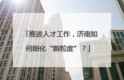 推进人才工作，济南如何细化“颗粒度”？
