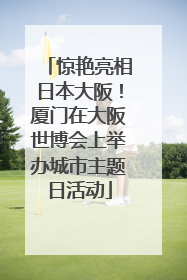 惊艳亮相日本大阪！厦门在大阪世博会上举办城市主题日活动