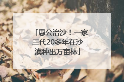 愚公治沙！一家三代20多年在沙漠种出万亩林