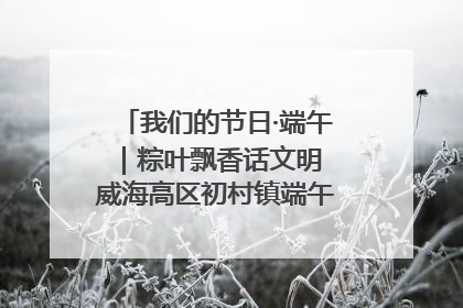 我们的节日·端午｜粽叶飘香话文明 威海高区初村镇端午系列活动亮点纷呈
