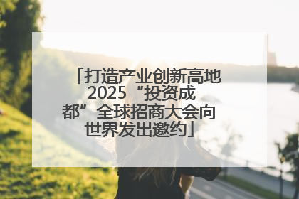 打造产业创新高地 2025“投资成都”全球招商大会向世界发出邀约