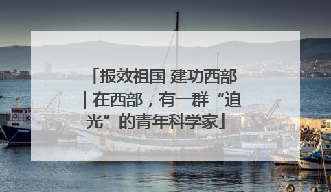 报效祖国 建功西部｜在西部，有一群“追光”的青年科学家