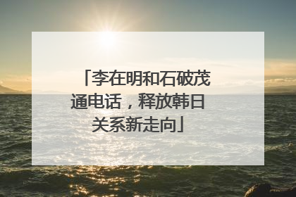李在明和石破茂通电话，释放韩日关系新走向