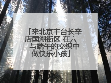 来北京丰台长辛店国潮街区 在六一与端午的交织中做快乐小孩