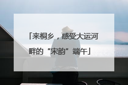 来桐乡，感受大运河畔的“宋韵”端午