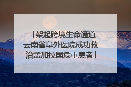 架起跨境生命通道 云南省阜外医院成功救治孟加拉国危重患者