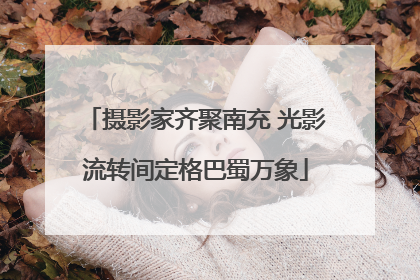 摄影家齐聚南充 光影流转间定格巴蜀万象