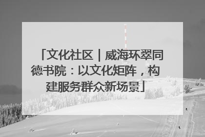 文化社区｜威海环翠同德书院：以文化矩阵，构建服务群众新场景