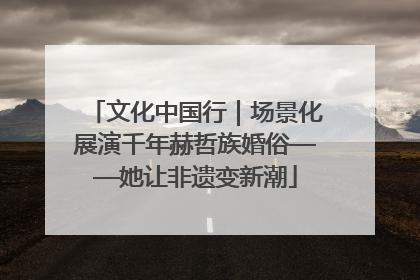 文化中国行｜场景化展演千年赫哲族婚俗——她让非遗变新潮
