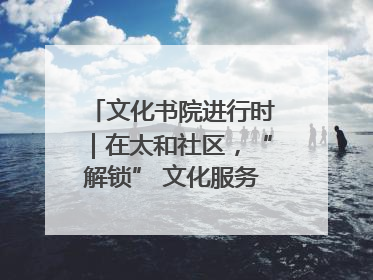 文化书院进行时｜在太和社区，“解锁” 文化服务的N种方式