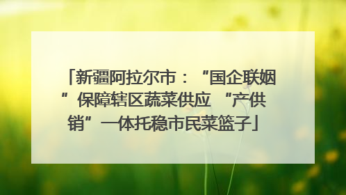 新疆阿拉尔市：“国企联姻”保障辖区蔬菜供应 “产供销”一体托稳市民菜篮子