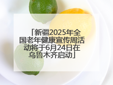 新疆2025年全国老年健康宣传周活动将于6月24日在乌鲁木齐启动