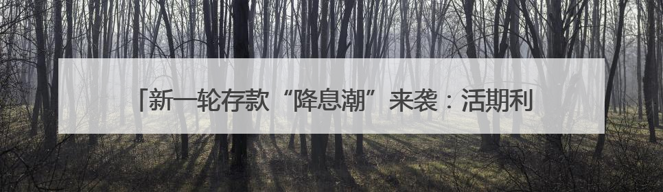 新一轮存款“降息潮”来袭：活期利率逼近零，1年期定存利率跌破1%