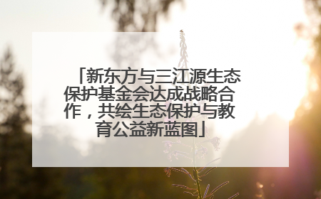 新东方与三江源生态保护基金会达成战略合作，共绘生态保护与教育公益新蓝图
