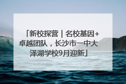 新校探营｜名校基因+卓越团队，长沙市一中大泽湖学校9月迎新