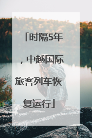时隔5年，中越国际旅客列车恢复运行