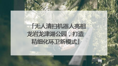 无人清扫机器人亮相龙岩龙津湖公园，打造精细化环卫新模式