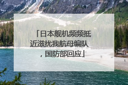 日本舰机频频抵近滋扰我航母编队，国防部回应