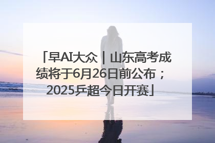 早AI大众｜山东高考成绩将于6月26日前公布；2025乒超今日开赛