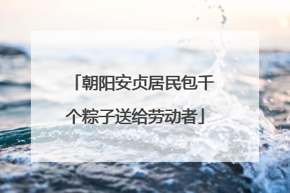 朝阳安贞居民包千个粽子送给劳动者