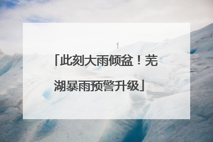 此刻大雨倾盆！芜湖暴雨预警升级