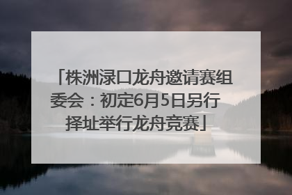 株洲渌口龙舟邀请赛组委会：初定6月5日另行择址举行龙舟竞赛