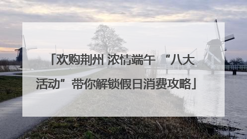 欢购荆州 浓情端午 “八大活动”带你解锁假日消费攻略