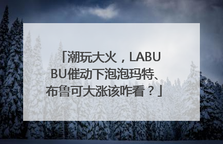 潮玩大火，LABUBU催动下泡泡玛特、布鲁可大涨该咋看？