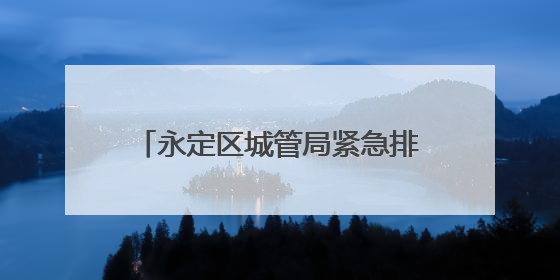 永定区城管局紧急排险 守护居民安全