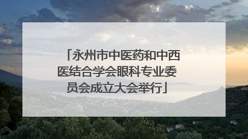 永州市中医药和中西医结合学会眼科专业委员会成立大会举行