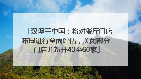 汉堡王中国：将对餐厅门店布局进行全面评估，关闭部分门店并新开40至60家